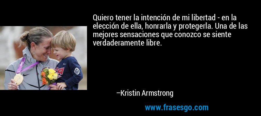 Quiero tener la intención de mi libertad - en la elección de ella, honrarla y protegerla. Una de las mejores sensaciones que conozco se siente verdaderamente libre. – Kristin Armstrong
