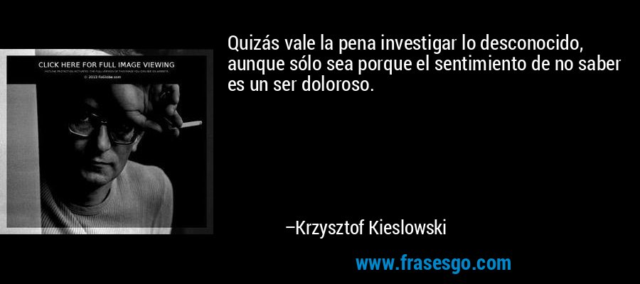 Quizás vale la pena investigar lo desconocido, aunque sólo sea porque el sentimiento de no saber es un ser doloroso. – Krzysztof Kieslowski