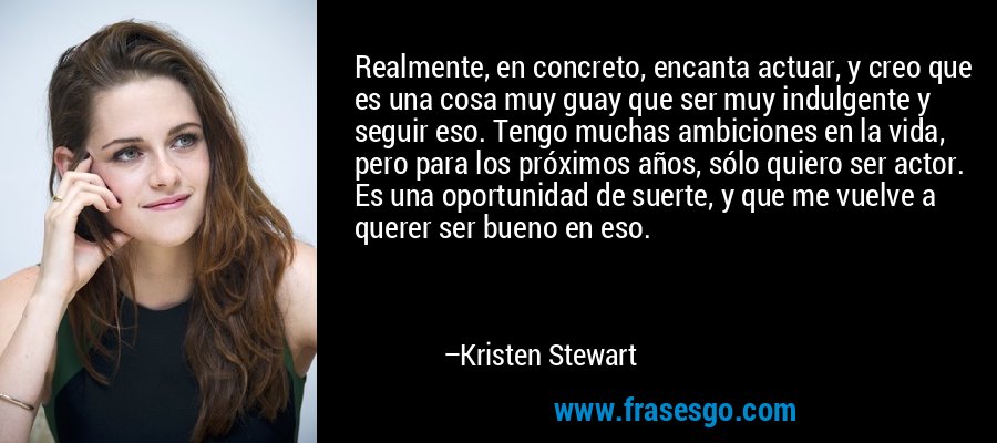 Realmente, en concreto, encanta actuar, y creo que es una cosa muy guay que ser muy indulgente y seguir eso. Tengo muchas ambiciones en la vida, pero para los próximos años, sólo quiero ser actor. Es una oportunidad de suerte, y que me vuelve a querer ser bueno en eso. – Kristen Stewart