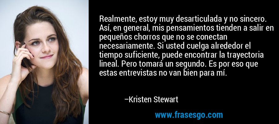 Realmente, estoy muy desarticulada y no sincero. Así, en general, mis pensamientos tienden a salir en pequeños chorros que no se conectan necesariamente. Si usted cuelga alrededor el tiempo suficiente, puede encontrar la trayectoria lineal. Pero tomará un segundo. Es por eso que estas entrevistas no van bien para mí. – Kristen Stewart