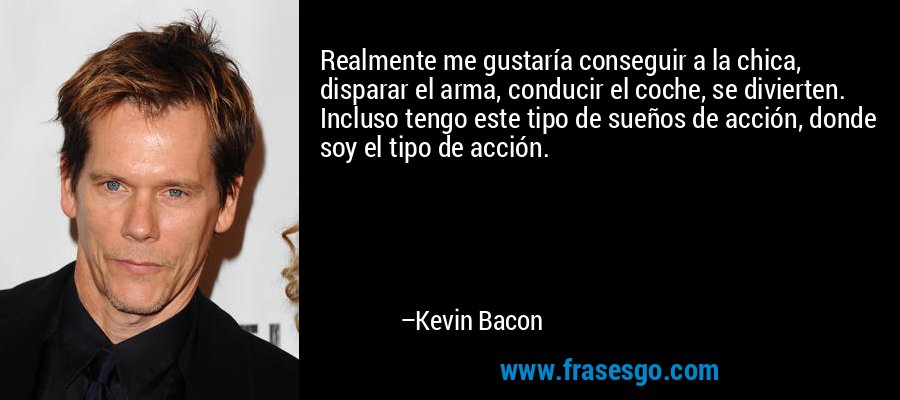 Realmente me gustaría conseguir a la chica, disparar el arma, conducir el coche, se divierten. Incluso tengo este tipo de sueños de acción, donde soy el tipo de acción. – Kevin Bacon