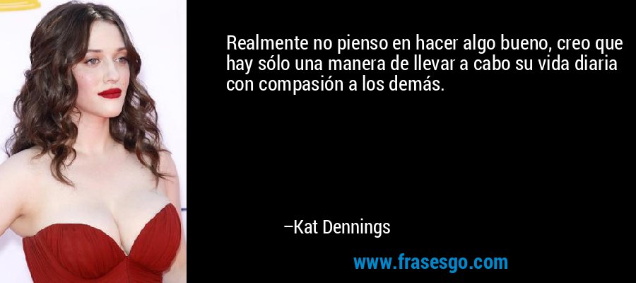 Realmente no pienso en hacer algo bueno, creo que hay sólo una manera de llevar a cabo su vida diaria con compasión a los demás. – Kat Dennings