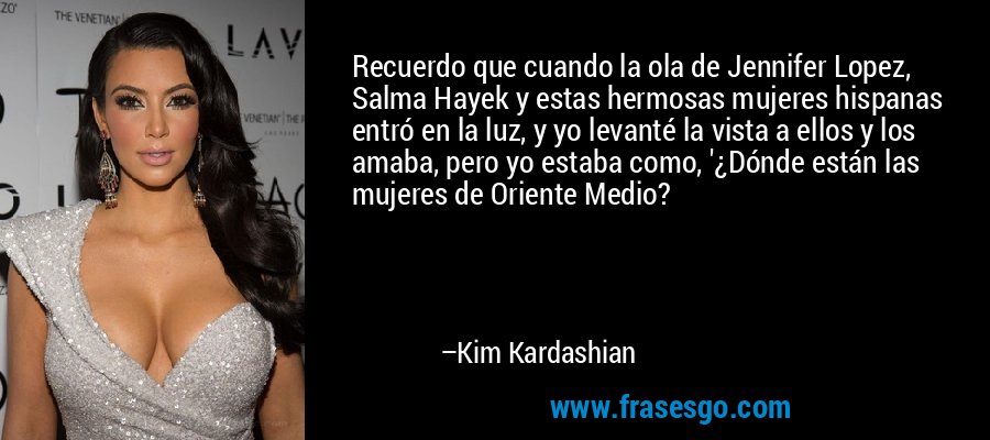 Recuerdo que cuando la ola de Jennifer Lopez, Salma Hayek y estas hermosas mujeres hispanas entró en la luz, y yo levanté la vista a ellos y los amaba, pero yo estaba como, '¿Dónde están las mujeres de Oriente Medio? – Kim Kardashian