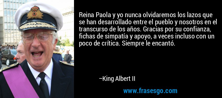 Reina Paola y yo nunca olvidaremos los lazos que se han desarrollado entre el pueblo y nosotros en el transcurso de los años. Gracias por su confianza, fichas de simpatía y apoyo, a veces incluso con un poco de crítica. Siempre le encantó. – King Albert II