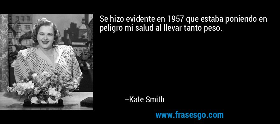 Se hizo evidente en 1957 que estaba poniendo en peligro mi salud al llevar tanto peso. – Kate Smith