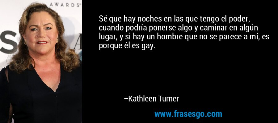Sé que hay noches en las que tengo el poder, cuando podría ponerse algo y caminar en algún lugar, y si hay un hombre que no se parece a mí, es porque él es gay. – Kathleen Turner
