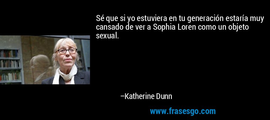Sé que si yo estuviera en tu generación estaría muy cansado de ver a Sophia Loren como un objeto sexual. – Katherine Dunn