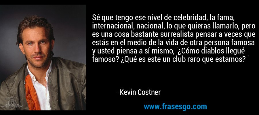Sé que tengo ese nivel de celebridad, la fama, internacional, nacional, lo que quieras llamarlo, pero es una cosa bastante surrealista pensar a veces que estás en el medio de la vida de otra persona famosa y usted piensa a sí mismo, '¿Cómo diablos llegué famoso? ¿Qué es este un club raro que estamos? ' – Kevin Costner