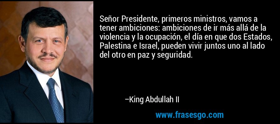 Señor Presidente, primeros ministros, vamos a tener ambiciones: ambiciones de ir más allá de la violencia y la ocupación, el día en que dos Estados, Palestina e Israel, pueden vivir juntos uno al lado del otro en paz y seguridad. – King Abdullah II