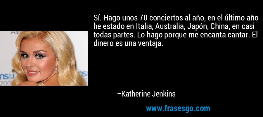 Sí. Hago unos 70 conciertos al año, en el último año he estado en Italia, Australia, Japón, China, en casi todas partes. Lo hago porque me encanta cantar. El dinero es una ventaja. – Katherine Jenkins