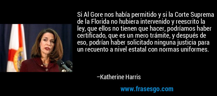 Si Al Gore nos había permitido y si la Corte Suprema de la Florida no hubiera intervenido y reescrito la ley, que ellos no tienen que hacer, podríamos haber certificado, que es un mero trámite, y después de eso, podrían haber solicitado ninguna justicia para un recuento a nivel estatal con normas uniformes. – Katherine Harris