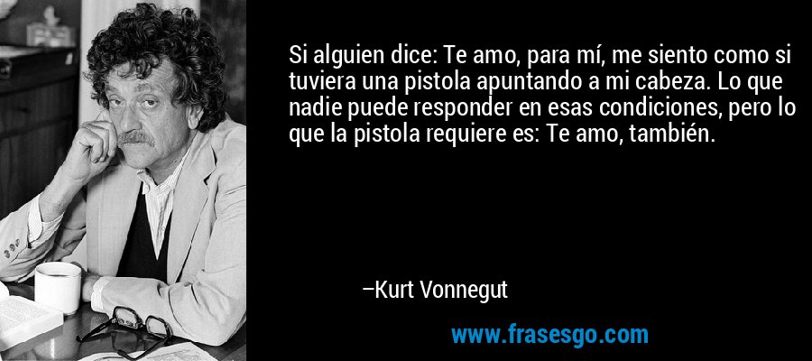 Si alguien dice: Te amo, para mí, me siento como si tuviera una pistola apuntando a mi cabeza. Lo que nadie puede responder en esas condiciones, pero lo que la pistola requiere es: Te amo, también. – Kurt Vonnegut