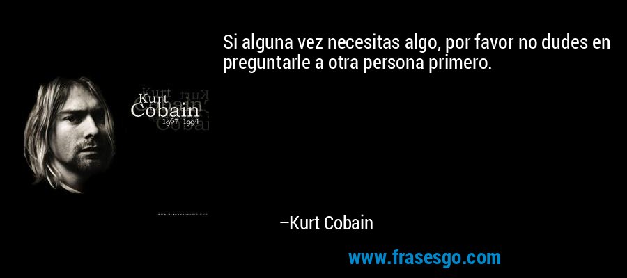 Si alguna vez necesitas algo, por favor no dudes en preguntarle a otra persona primero. – Kurt Cobain