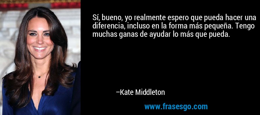Sí, bueno, yo realmente espero que pueda hacer una diferencia, incluso en la forma más pequeña. Tengo muchas ganas de ayudar lo más que pueda. – Kate Middleton