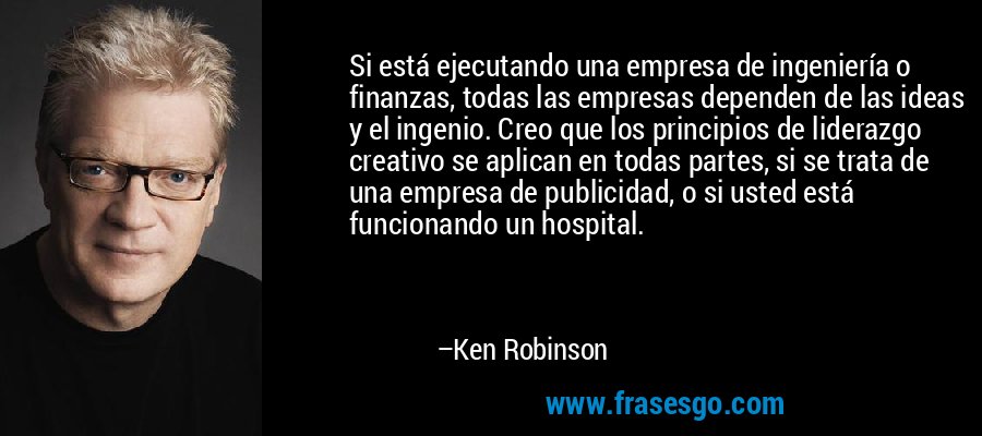 Si está ejecutando una empresa de ingeniería o finanzas, todas las empresas dependen de las ideas y el ingenio. Creo que los principios de liderazgo creativo se aplican en todas partes, si se trata de una empresa de publicidad, o si usted está funcionando un hospital. – Ken Robinson