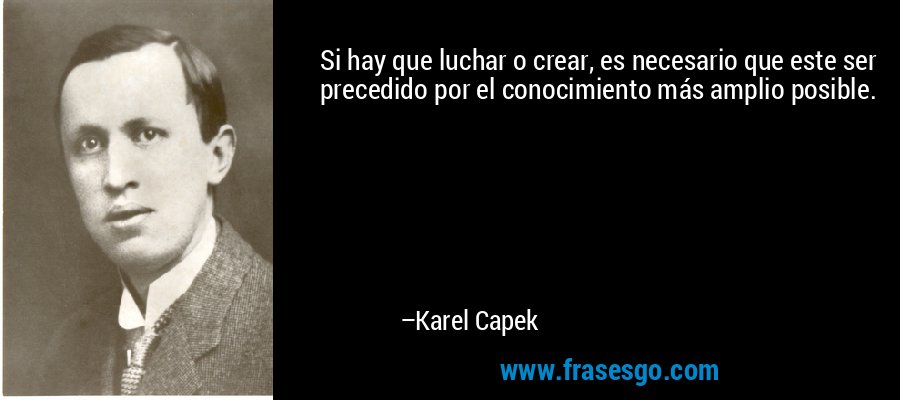 Si hay que luchar o crear, es necesario que este ser precedido por el conocimiento más amplio posible. – Karel Capek