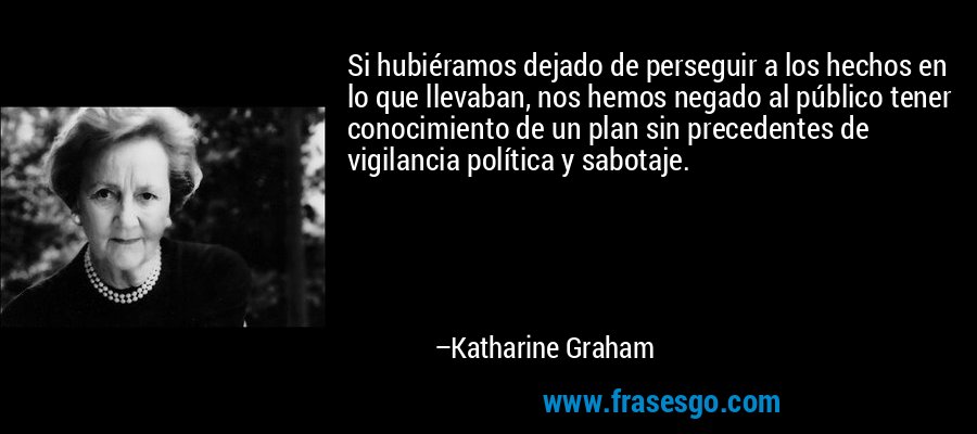 Si hubiéramos dejado de perseguir a los hechos en lo que llevaban, nos hemos negado al público tener conocimiento de un plan sin precedentes de vigilancia política y sabotaje. – Katharine Graham