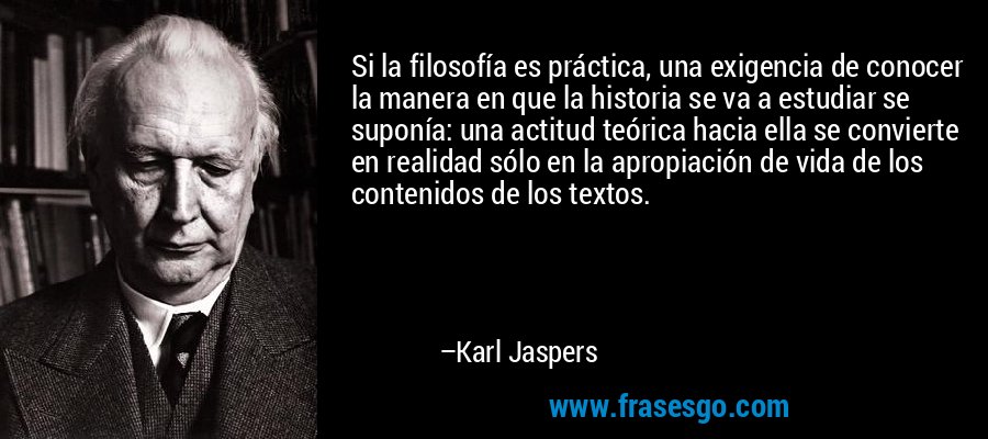Si la filosofía es práctica, una exigencia de conocer la manera en que la historia se va a estudiar se suponía: una actitud teórica hacia ella se convierte en realidad sólo en la apropiación de vida de los contenidos de los textos. – Karl Jaspers