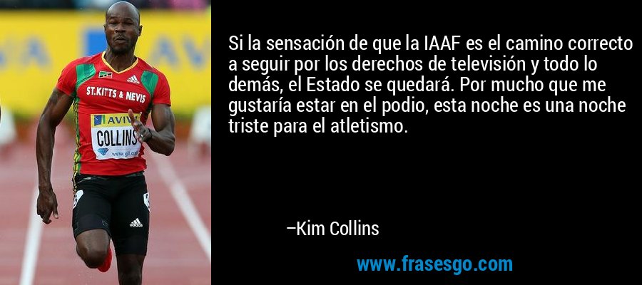 Si la sensación de que la IAAF es el camino correcto a seguir por los derechos de televisión y todo lo demás, el Estado se quedará. Por mucho que me gustaría estar en el podio, esta noche es una noche triste para el atletismo. – Kim Collins