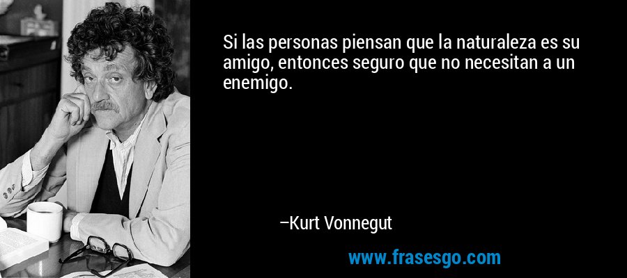 Si las personas piensan que la naturaleza es su amigo, entonces seguro que no necesitan a un enemigo. – Kurt Vonnegut