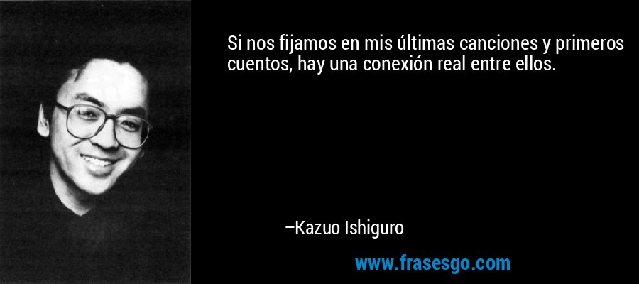 Si nos fijamos en mis últimas canciones y primeros cuentos, hay una conexión real entre ellos. – Kazuo Ishiguro