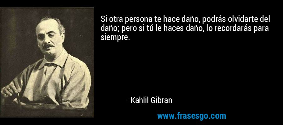 Si otra persona te hace daño, podrás olvidarte del daño; pero si tú le haces daño, lo recordarás para siempre. – Kahlil Gibran