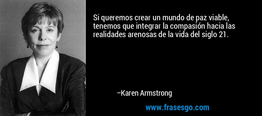 Si queremos crear un mundo de paz viable, tenemos que integrar la compasión hacia las realidades arenosas de la vida del siglo 21. – Karen Armstrong