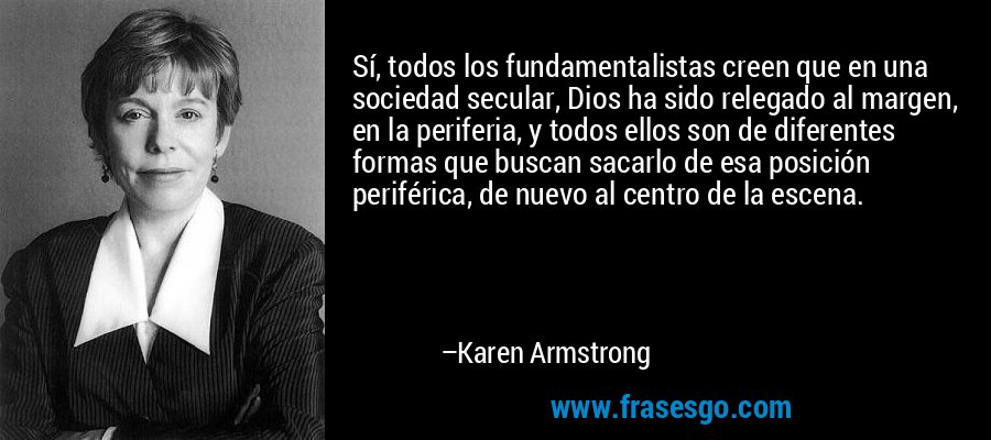 Sí, todos los fundamentalistas creen que en una sociedad secular, Dios ha sido relegado al margen, en la periferia, y todos ellos son de diferentes formas que buscan sacarlo de esa posición periférica, de nuevo al centro de la escena. – Karen Armstrong