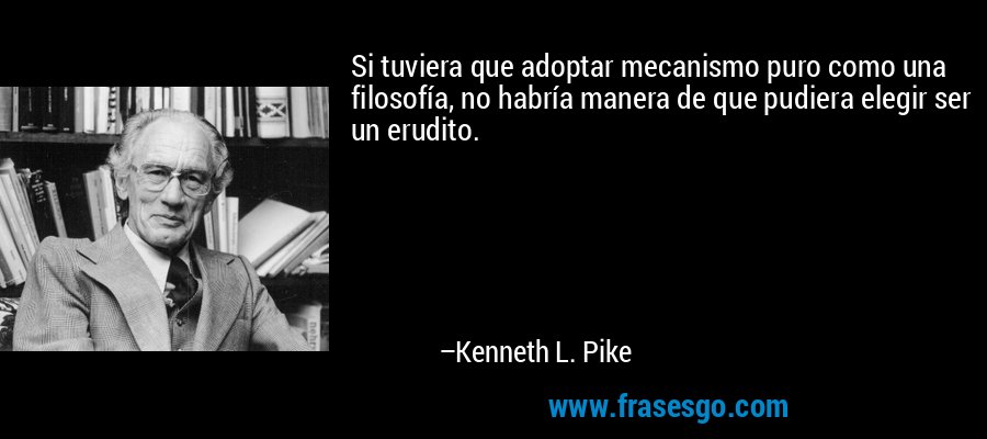 Si tuviera que adoptar mecanismo puro como una filosofía, no habría manera de que pudiera elegir ser un erudito. – Kenneth L. Pike