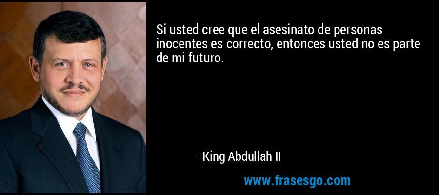 Si usted cree que el asesinato de personas inocentes es correcto, entonces usted no es parte de mi futuro. – King Abdullah II