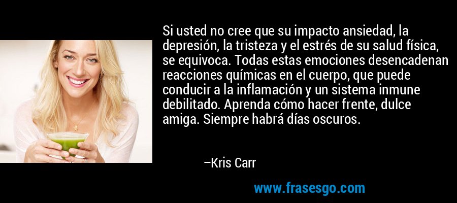 Si usted no cree que su impacto ansiedad, la depresión, la tristeza y el estrés de su salud física, se equivoca. Todas estas emociones desencadenan reacciones químicas en el cuerpo, que puede conducir a la inflamación y un sistema inmune debilitado. Aprenda cómo hacer frente, dulce amiga. Siempre habrá días oscuros. – Kris Carr