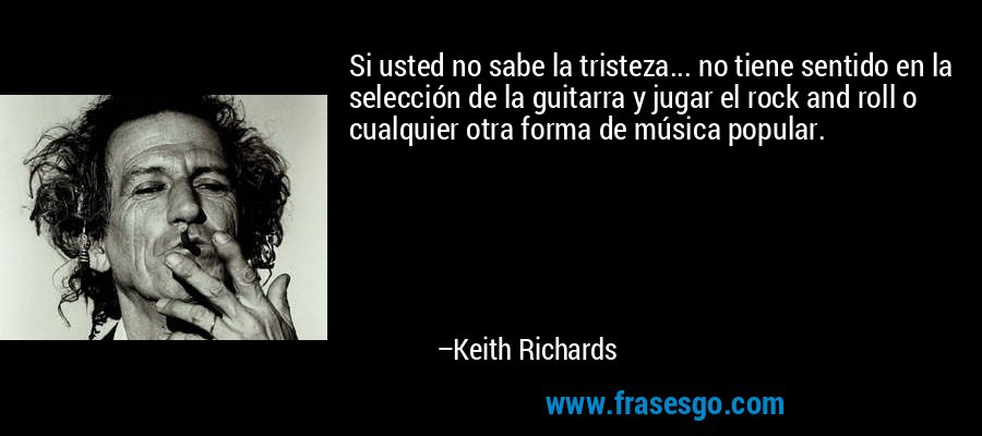 Si usted no sabe la tristeza... no tiene sentido en la selección de la guitarra y jugar el rock and roll o cualquier otra forma de música popular. – Keith Richards