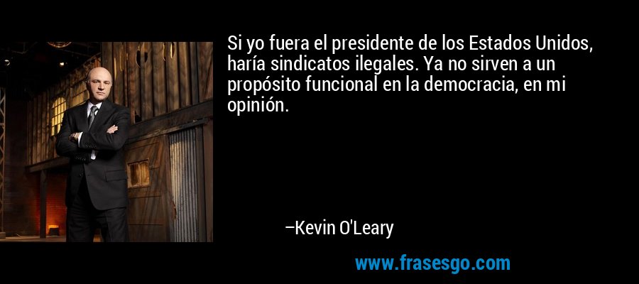 Si yo fuera el presidente de los Estados Unidos, haría sindicatos ilegales. Ya no sirven a un propósito funcional en la democracia, en mi opinión. – Kevin O'Leary