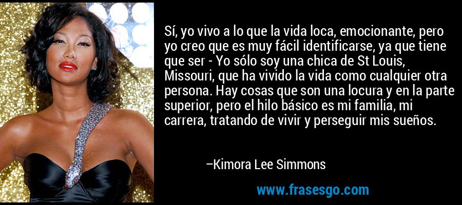 Sí, yo vivo a lo que la vida loca, emocionante, pero yo creo que es muy fácil identificarse, ya que tiene que ser - Yo sólo soy una chica de St Louis, Missouri, que ha vivido la vida como cualquier otra persona. Hay cosas que son una locura y en la parte superior, pero el hilo básico es mi familia, mi carrera, tratando de vivir y perseguir mis sueños. – Kimora Lee Simmons