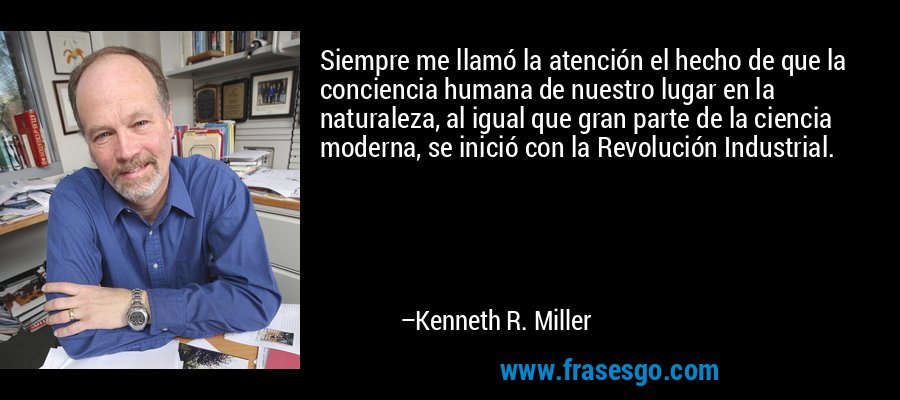 Siempre me llamó la atención el hecho de que la conciencia humana de nuestro lugar en la naturaleza, al igual que gran parte de la ciencia moderna, se inició con la Revolución Industrial. – Kenneth R. Miller
