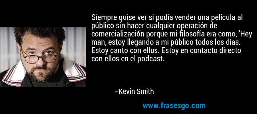 Siempre quise ver si podía vender una película al público sin hacer cualquier operación de comercialización porque mi filosofía era como, 'Hey man, estoy llegando a mi público todos los días. Estoy canto con ellos. Estoy en contacto directo con ellos en el podcast. – Kevin Smith