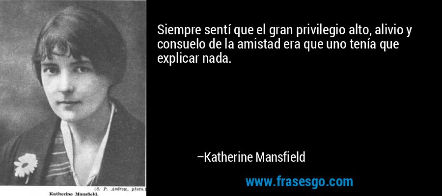 Siempre sentí que el gran privilegio alto, alivio y consuelo de la amistad era que uno tenía que explicar nada. – Katherine Mansfield