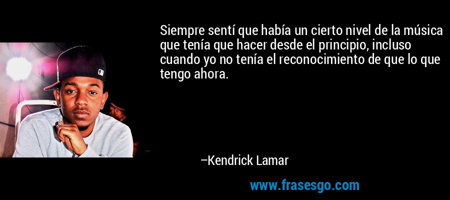 Siempre sentí que había un cierto nivel de la música que tenía que hacer desde el principio, incluso cuando yo no tenía el reconocimiento de que lo que tengo ahora. – Kendrick Lamar