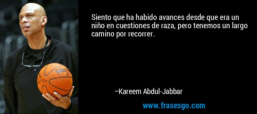 Siento que ha habido avances desde que era un niño en cuestiones de raza, pero tenemos un largo camino por recorrer. – Kareem Abdul-Jabbar
