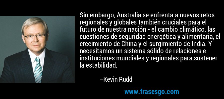 Sin embargo, Australia se enfrenta a nuevos retos regionales y globales también cruciales para el futuro de nuestra nación - el cambio climático, las cuestiones de seguridad energética y alimentaria, el crecimiento de China y el surgimiento de India. Y necesitamos un sistema sólido de relaciones e instituciones mundiales y regionales para sostener la estabilidad. – Kevin Rudd