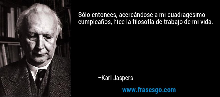 Sólo entonces, acercándose a mi cuadragésimo cumpleaños, hice la filosofía de trabajo de mi vida. – Karl Jaspers