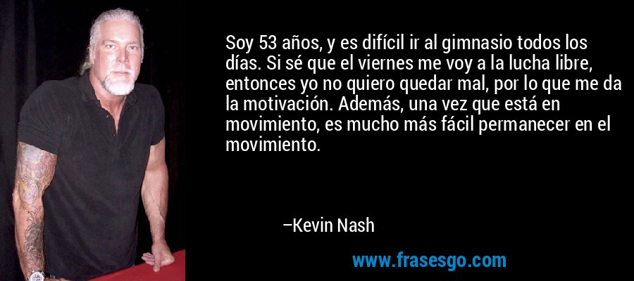 Soy 53 años, y es difícil ir al gimnasio todos los días. Si sé que el viernes me voy a la lucha libre, entonces yo no quiero quedar mal, por lo que me da la motivación. Además, una vez que está en movimiento, es mucho más fácil permanecer en el movimiento. – Kevin Nash