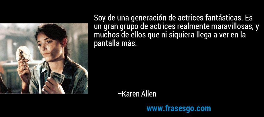 Soy de una generación de actrices fantásticas. Es un gran grupo de actrices realmente maravillosas, y muchos de ellos que ni siquiera llega a ver en la pantalla más. – Karen Allen