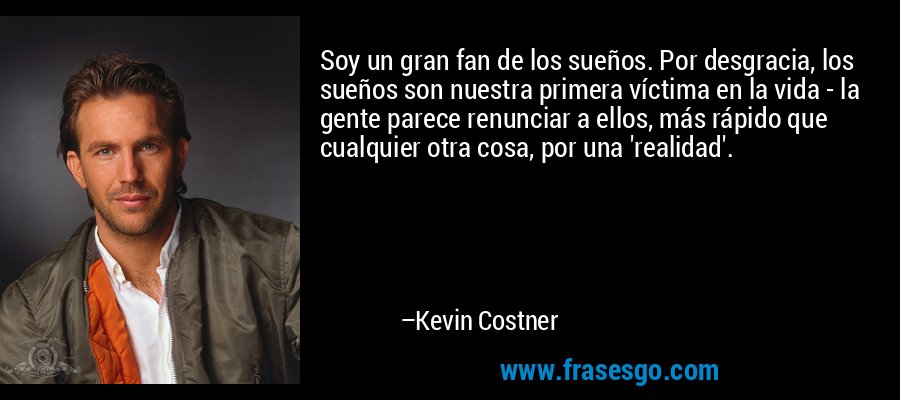 Soy un gran fan de los sueños. Por desgracia, los sueños son nuestra primera víctima en la vida - la gente parece renunciar a ellos, más rápido que cualquier otra cosa, por una 'realidad'. – Kevin Costner