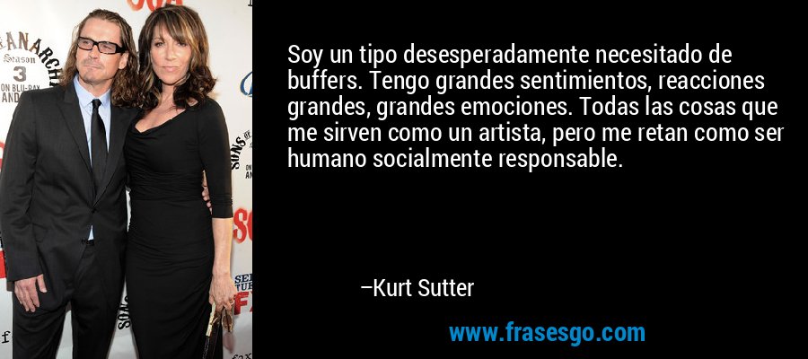 Soy un tipo desesperadamente necesitado de buffers. Tengo grandes sentimientos, reacciones grandes, grandes emociones. Todas las cosas que me sirven como un artista, pero me retan como ser humano socialmente responsable. – Kurt Sutter