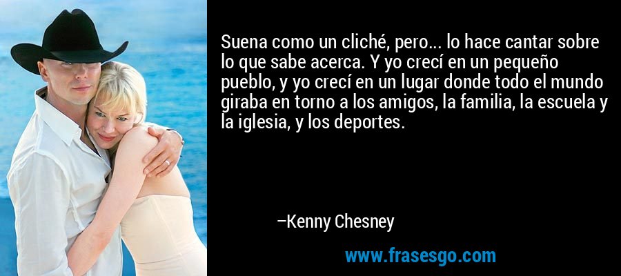 Suena como un cliché, pero... lo hace cantar sobre lo que sabe acerca. Y yo crecí en un pequeño pueblo, y yo crecí en un lugar donde todo el mundo giraba en torno a los amigos, la familia, la escuela y la iglesia, y los deportes. – Kenny Chesney
