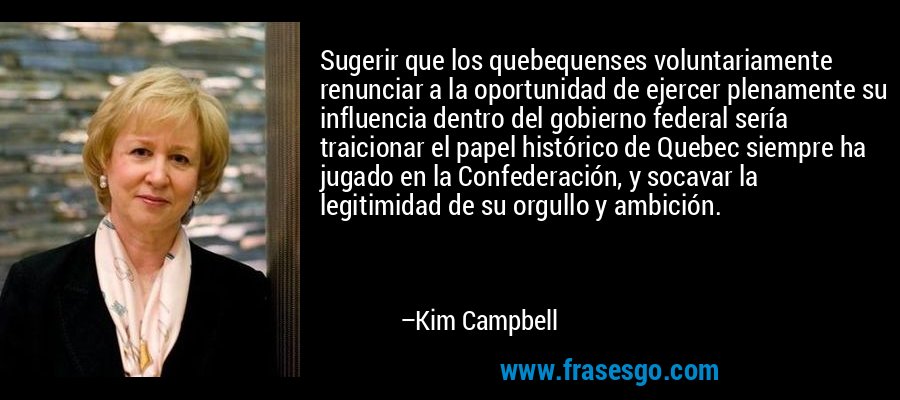 Sugerir que los quebequenses voluntariamente renunciar a la oportunidad de ejercer plenamente su influencia dentro del gobierno federal sería traicionar el papel histórico de Quebec siempre ha jugado en la Confederación, y socavar la legitimidad de su orgullo y ambición. – Kim Campbell