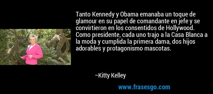 Tanto Kennedy y Obama emanaba un toque de glamour en su papel de comandante en jefe y se convirtieron en los consentidos de Hollywood. Como presidente, cada uno trajo a la Casa Blanca a la moda y cumplida la primera dama, dos hijos adorables y protagonismo mascotas. – Kitty Kelley