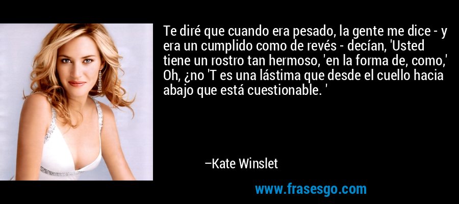 Te diré que cuando era pesado, la gente me dice - y era un cumplido como de revés - decían, 'Usted tiene un rostro tan hermoso, 'en la forma de, como,' Oh, ¿no 'T es una lástima que desde el cuello hacia abajo que está cuestionable. ' – Kate Winslet