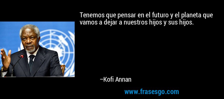 Tenemos que pensar en el futuro y el planeta que vamos a dejar a nuestros hijos y sus hijos. – Kofi Annan